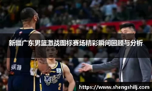 新疆广东男篮激战图标赛场精彩瞬间回顾与分析